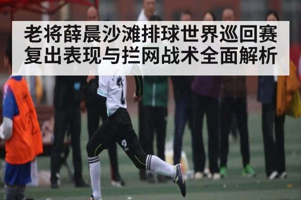 老将薛晨沙滩排球世界巡回赛复出表现与拦网战术全面解析