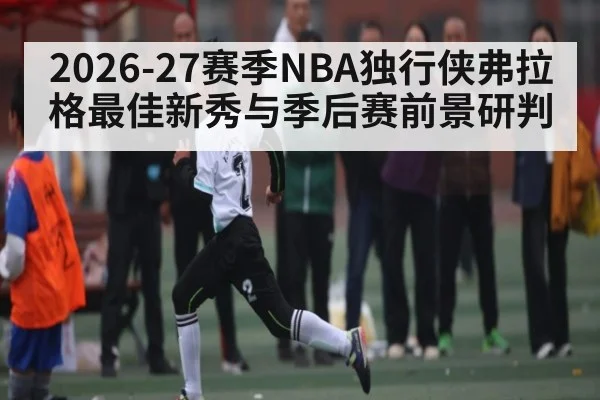 2026-27赛季NBA独行侠弗拉格最佳新秀与季后赛前景研判