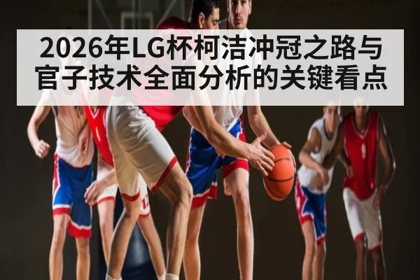 2026年LG杯柯洁冲冠之路与官子技术全面分析的关键看点