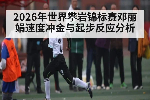 2026年世界攀岩锦标赛邓丽娟速度冲金与起步反应分析