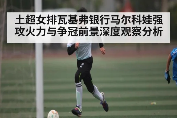 土超女排瓦基弗银行马尔科娃强攻火力与争冠前景深度观察分析
