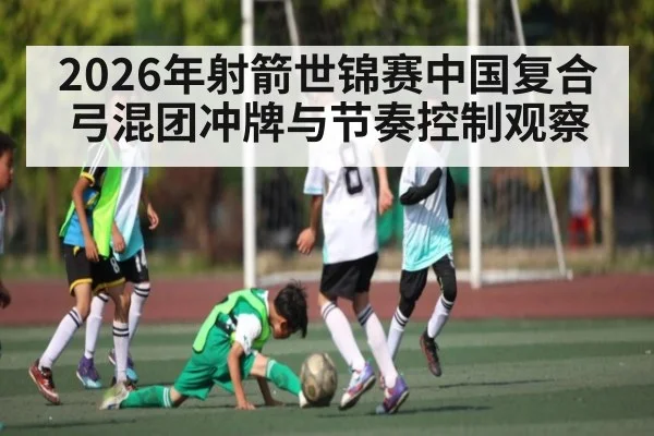 2026年射箭世锦赛中国复合弓混团冲牌与节奏控制观察